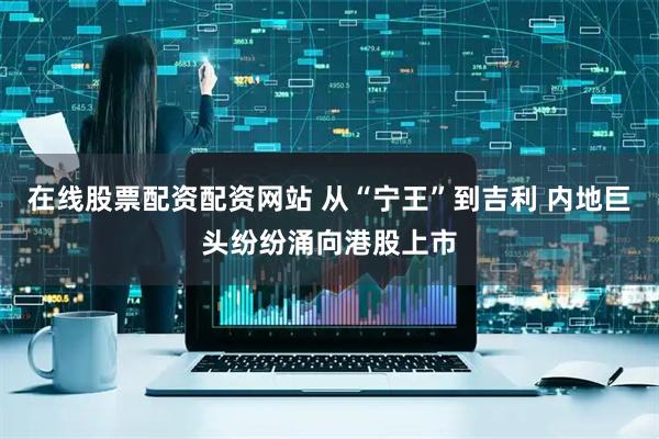 在线股票配资配资网站 从“宁王”到吉利 内地巨头纷纷涌向港股上市