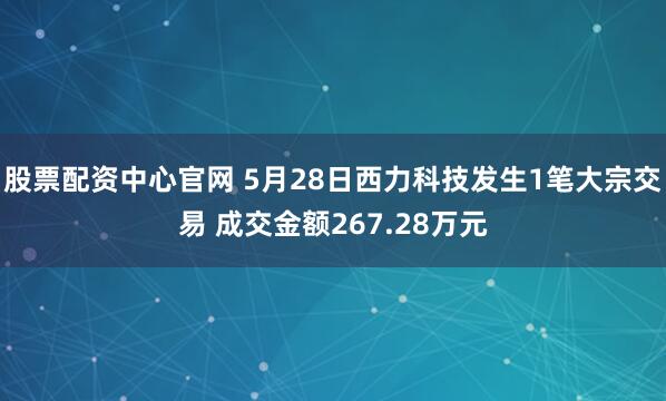 股票配资中心官网 5月28日西力科技发生1笔大宗交易 成交金额267.28万元