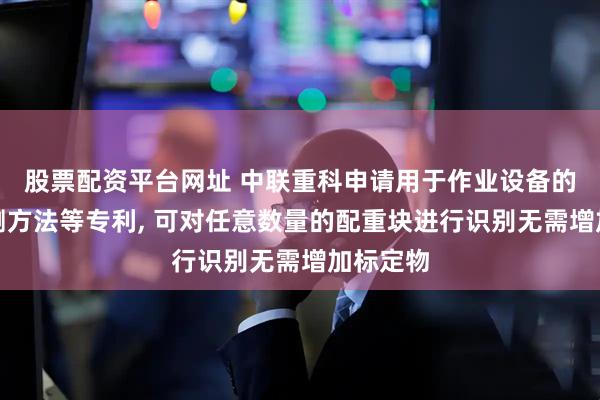 股票配资平台网址 中联重科申请用于作业设备的配重检测方法等专利, 可对任意数量的配重块进行识别无需增加标定物
