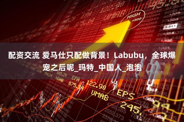 配资交流 爱马仕只配做背景！Labubu，全球爆宠之后呢_玛特_中国人_泡泡