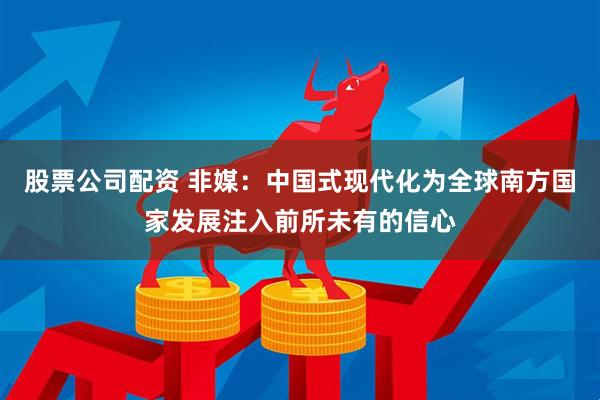 股票公司配资 非媒：中国式现代化为全球南方国家发展注入前所未有的信心