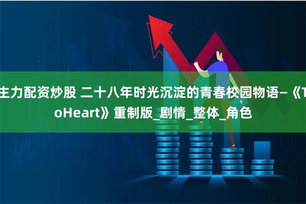 主力配资炒股 二十八年时光沉淀的青春校园物语—《ToHeart》重制版_剧情_整体_角色