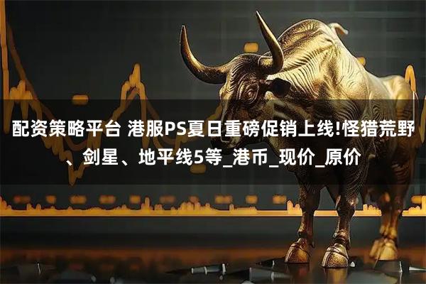 配资策略平台 港服PS夏日重磅促销上线!怪猎荒野、剑星、地平线5等_港币_现价_原价