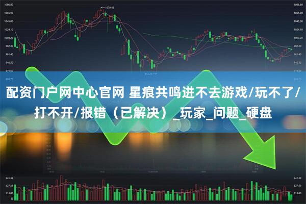 配资门户网中心官网 星痕共鸣进不去游戏/玩不了/打不开/报错（已解决）_玩家_问题_硬盘