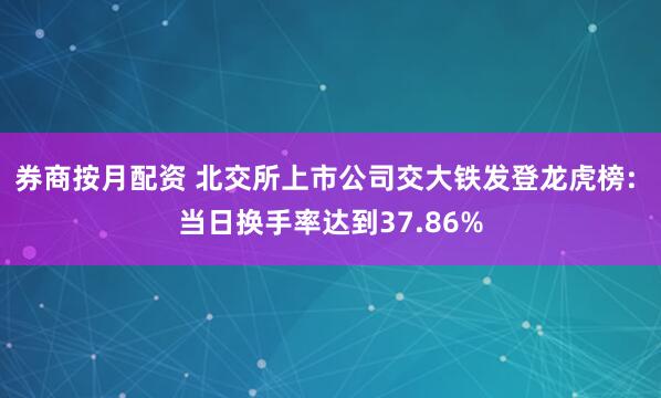 券商按月配资 北交所上市公司交大铁发登龙虎榜: 当日换手率达到37.86%