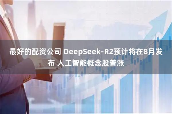 最好的配资公司 DeepSeek-R2预计将在8月发布 人工智能概念股普涨