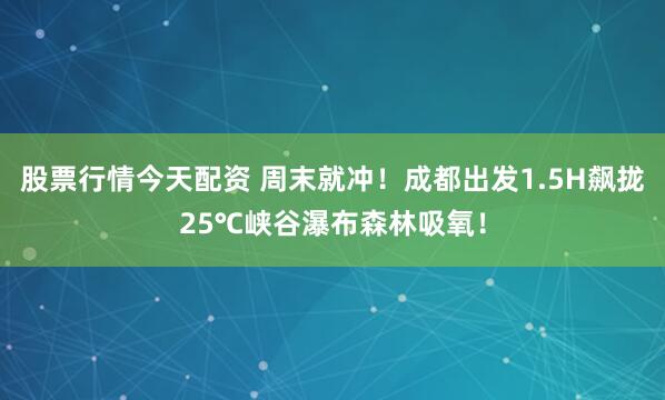 股票行情今天配资 周末就冲！成都出发1.5H飙拢25℃峡谷瀑布森林吸氧！