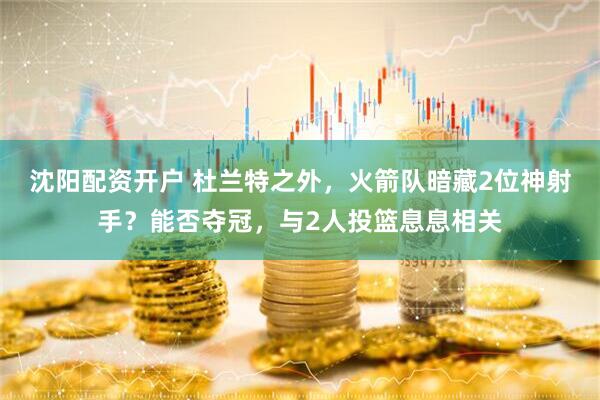 沈阳配资开户 杜兰特之外，火箭队暗藏2位神射手？能否夺冠，与2人投篮息息相关