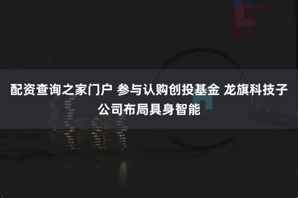 配资查询之家门户 参与认购创投基金 龙旗科技子公司布局具身智能
