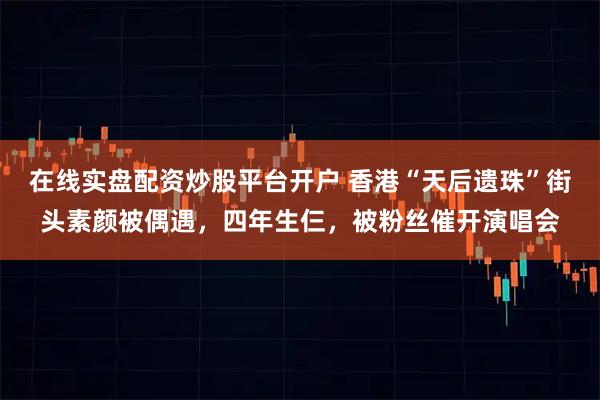 在线实盘配资炒股平台开户 香港“天后遗珠”街头素颜被偶遇，四年生仨，被粉丝催开演唱会