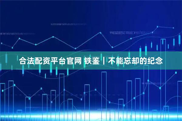 合法配资平台官网 铁鉴|不能忘却的纪念