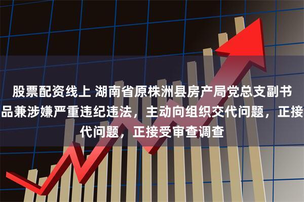 股票配资线上 湖南省原株洲县房产局党总支副书记、局长晏品兼涉嫌严重违纪违法，主动向组织交代问题，正接受审查调查